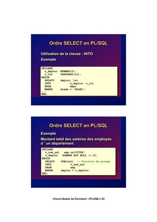 <Cours Bases de Données> <PL/SQL>-25
Ordre SELECT en PL/SQL
Utilisation de la clause : INTO
Exemple
DECLARE
v_deptno NUMBER(2);
v_loc VARCHAR2(15);
BEGIN
SELECT deptno, loc
INTO v_deptno, v_loc
FROM dept
WHERE dname = 'SALES';
...
END;
Ordre SELECT en PL/SQL
Exemple
Montant total des salaires des employés
d ’un département
DECLARE
v_sum_sal emp.sal%TYPE;
v_deptno NUMBER NOT NULL := 10;
BEGIN
SELECT SUM(sal) -- fonction de groupe
INTO v_sum_sal
FROM emp
WHERE deptno = v_deptno;
END;
 