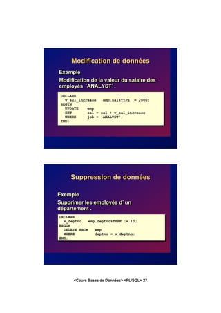 <Cours Bases de Données> <PL/SQL>-27
Modification de données
Exemple
Modification de la valeur du salaire des
employés ‘ANALYST’.
DECLARE
v_sal_increase emp.sal%TYPE := 2000;
BEGIN
UPDATE emp
SET sal = sal + v_sal_increase
WHERE job = 'ANALYST';
END;
Suppression de données
Exemple
Supprimer les employés d’un
département .
DECLARE
v_deptno emp.deptno%TYPE := 10;
BEGIN
DELETE FROM emp
WHERE deptno = v_deptno;
END;
 