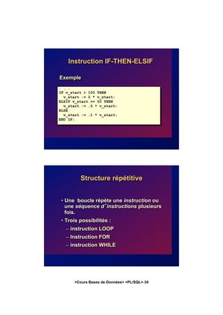 <Cours Bases de Données> <PL/SQL>-34
Instruction IF-THEN-ELSIF
Exemple
. . .
IF v_start > 100 THEN
v_start := 2 * v_start;
ELSIF v_start >= 50 THEN
v_start := .5 * v_start;
ELSE
v_start := .1 * v_start;
END IF;
. . .
Structure répétitive
• Une boucle répète une instruction ou
une séquence d’instructions plusieurs
fois.
• Trois possibilités :
– instruction LOOP
– Instruction FOR
– instruction WHILE
 