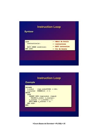 <Cours Bases de Données> <PL/SQL>-35
Instruction Loop
Syntaxe
LOOP
instruction(s);
. . .
EXIT [WHEN condition];
END LOOP;
-- début de boucle
-- instructions
-- EXIT instruction
-- fin de boucle
Instruction Loop
DECLARE
v_ordid item.ordid%TYPE := 601;
v_counter NUMBER(2) := 1;
BEGIN
LOOP
INSERT INTO item(ordid, itemid)
VALUES(v_ordid, v_counter);
v_counter := v_counter + 1;
EXIT WHEN v_counter > 10;
END LOOP;
END;
Exemple
 