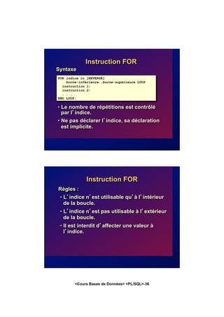 <Cours Bases de Données> <PL/SQL>-36
Instruction FOR
Syntaxe
• Le nombre de répétitions est contrôlé
par l’indice.
• Ne pas déclarer l’indice, sa déclaration
est implicite.
FOR indice in [REVERSE]
borne-inférieure..borne-supérieure LOOP
instruction 1;
instruction 2;
. . .
END LOOP;
Instruction FOR
Règles :
• L’indice n’est utilisable qu’à l’intérieur
de la boucle.
• L’indice n’est pas utilisable à l’extérieur
de la boucle.
• Il est interdit d’affecter une valeur à
l’indice.
 