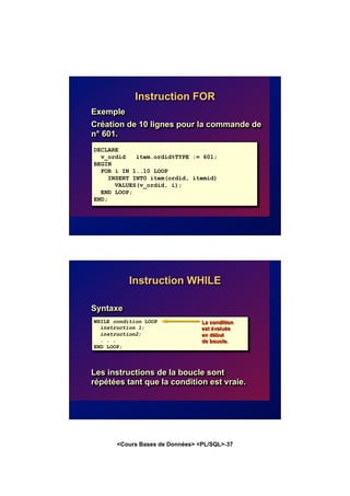 <Cours Bases de Données> <PL/SQL>-37
Instruction FOR
Exemple
Création de 10 lignes pour la commande de
n° 601.
DECLARE
v_ordid item.ordid%TYPE := 601;
BEGIN
FOR i IN 1..10 LOOP
INSERT INTO item(ordid, itemid)
VALUES(v_ordid, i);
END LOOP;
END;
WHILE condition LOOP
instruction 1;
instruction2;
. . .
END LOOP;
Instruction WHILE
Syntaxe
Les instructions de la boucle sont
répétées tant que la condition est vraie.
La condition
est évaluée
en début
de boucle.
 