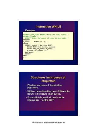 <Cours Bases de Données> <PL/SQL>-38
Instruction WHILE
Exemple
ACCEPT p_new_order PROMPT 'Enter the order number: '
ACCEPT p_items -
PROMPT 'Enter the number of items in this order: '
DECLARE
v_count NUMBER(2) := 1;
BEGIN
WHILE v_count <= &p_items LOOP
INSERT INTO item (ordid, itemid)
VALUES (&p_new_order, v_count);
v_count := v_count + 1;
END LOOP;
COMMIT;
END;
/
Structures imbriquées et
étiquettes
• Plusieurs niveaux d’imbrication
possibles.
• Utiliser des étiquettes pour différencier
BLOC et Structure imbriquées.
• Possibilité de sortir d’une boucle
interne par l ’ordre EXIT.
 