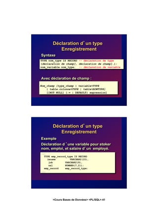 <Cours Bases de Données> <PL/SQL>-41
Déclaration d’un type
Enregistrement
Syntaxe
Avec déclaration de champ :
TYPE nom_type IS RECORD -- déclaration de type
(déclaration de champ[, déclaration de champ]…);
nom_variable nom_type; -- déclaration de variable
Nom_champ {type_champ | variable%TYPE
| table.colonne%TYPE | table%ROWTYPE}
[[NOT NULL] {:= | DEFAULT} expression]
Déclaration d’un type
Enregistrement
Exemple
Déclaration d ’une variable pour stoker
nom, emploi, et salaire d’un employé.
...
TYPE emp_record_type IS RECORD
(ename VARCHAR2(10),
job VARCHAR2(9),
sal NUMBER(7,2));
emp_record emp_record_type;
...
 