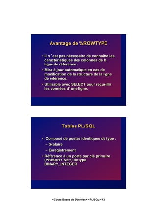 <Cours Bases de Données> <PL/SQL>-43
Avantage de %ROWTYPE
• Il n ’est pas nécessaire de connaître les
caractéristiques des colonnes de la
ligne de référence .
• Mise à jour automatique en cas de
modification de la structure de la ligne
de référence.
• Utilisable avec SELECT pour recueillir
les données d’une ligne.
Tables PL/SQL
• Composé de postes identiques de type :
– Scalaire
– Enregistrement
• Référence à un poste par clé primaire
(PRIMARY KEY) de type
BINARY_INTEGER
 