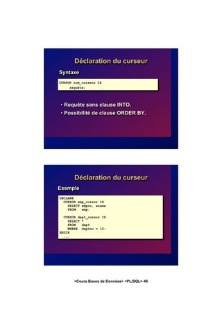 <Cours Bases de Données> <PL/SQL>-49
Déclaration du curseur
Syntaxe
• Requête sans clause INTO.
• Possibilité de clause ORDER BY.
CURSOR nom_curseur IS
requête;
Déclaration du curseur
Exemple
DECLARE
CURSOR emp_cursor IS
SELECT empno, ename
FROM emp;
CURSOR dept_cursor IS
SELECT *
FROM dept
WHERE deptno = 10;
BEGIN
...
 
