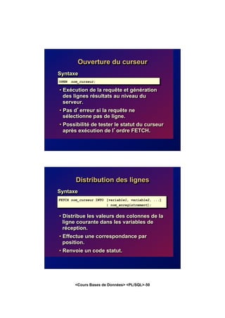 <Cours Bases de Données> <PL/SQL>-50
Ouverture du curseur
Syntaxe
• Exécution de la requête et génération
des lignes résultats au niveau du
serveur.
• Pas d’erreur si la requête ne
sélectionne pas de ligne.
• Possibilité de tester le statut du curseur
après exécution de l’ordre FETCH.
OPEN nom_curseur;
Distribution des lignes
Syntaxe
• Distribue les valeurs des colonnes de la
ligne courante dans les variables de
réception.
• Effectue une correspondance par
position.
• Renvoie un code statut.
FETCH nom_curseur INTO [variable1, variable2, ...]
| nom_enregistrement];
 