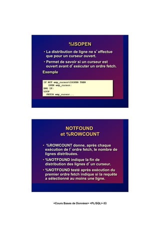 <Cours Bases de Données> <PL/SQL>-53
%ISOPEN
• La distribution de ligne ne s’effectue
que pour un curseur ouvert.
• Permet de savoir si un curseur est
ouvert avant d’exécuter un ordre fetch.
Exemple
IF NOT emp_cursor%ISOPEN THEN
OPEN emp_cursor;
END IF;
LOOP
FETCH emp_cursor...
NOTFOUND
et %ROWCOUNT
• %ROWCOUNT donne, après chaque
exécution de l’ordre fetch, le nombre de
lignes distribuées.
• %NOTFOUND indique la fin de
distribution des lignes d’un curseur.
• %NOTFOUND testé après exécution du
premier ordre fetch indique si la requête
a sélectionné au moins une ligne.
 
