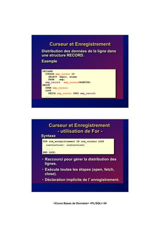 <Cours Bases de Données> <PL/SQL>-54
Curseur et Enregistrement
Distribution des données de la ligne dans
une structure RECORD.
Exemple
DECLARE
CURSOR emp_cursor IS
SELECT empno, ename
FROM emp;
emp_record emp_cursor%ROWTYPE;
BEGIN
OPEN emp_cursor;
LOOP
FETCH emp_cursor INTO emp_record;
...
Syntaxe
• Raccourci pour gérer la distribution des
lignes.
• Exécute toutes les étapes (open, fetch,
close).
• Déclaration implicite de l’enregistrement.
Curseur et Enregistrement
- utilisation de For -
FOR nom_enregistrement IN nom_curseur LOOP
instruction1; instruction2;
. . .
END LOOP;
 