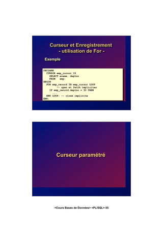 <Cours Bases de Données> <PL/SQL>-55
Curseur et Enregistrement
- utilisation de For -
Exemple
DECLARE
CURSOR emp_cursor IS
SELECT ename, deptno
FROM emp;
BEGIN
FOR emp_record IN emp_cursor LOOP
-- open et fetch implicites
IF emp_record.deptno = 30 THEN
...
END LOOP; -- close implicite
END;
Curseur paramétré
 