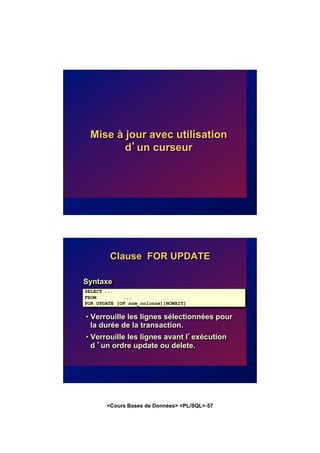 <Cours Bases de Données> <PL/SQL>-57
Mise à jour avec utilisation
d’un curseur
Clause FOR UPDATE
Syntaxe
• Verrouille les lignes sélectionnées pour
la durée de la transaction.
• Verrouille les lignes avant l’exécution
d ’un ordre update ou delete.
SELECT ...
FROM ...
FOR UPDATE [OF nom_colonne][NOWAIT]
 