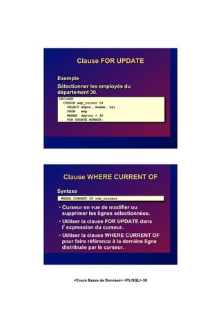 <Cours Bases de Données> <PL/SQL>-58
Clause FOR UPDATE
Exemple
Sélectionner les employés du
département 30.
DECLARE
CURSOR emp_cursor IS
SELECT empno, ename, sal
FROM emp
WHERE deptno = 30
FOR UPDATE NOWAIT;
Clause WHERE CURRENT OF
Syntaxe
• Curseur en vue de modifier ou
supprimer les lignes sélectionnées.
• Utiliser la clause FOR UPDATE dans
l’expression du curseur.
• Utiliser la clause WHERE CURRENT OF
pour faire référence à la dernière ligne
distribuée par le curseur.
WHERE CURRENT OF nom_curseur
 