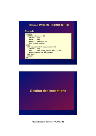 <Cours Bases de Données> <PL/SQL>-59
Clause WHERE CURRENT OF
DECLARE
CURSOR sal_cursor IS
SELECT sal
FROM emp
WHERE deptno = 30
FOR UPDATE NOWAIT;
BEGIN
FOR emp_record IN sal_cursor LOOP
UPDATE emp
SET sal = emp_record.sal * 1.10
WHERE CURRENT OF sal_cursor;
END LOOP;
COMMIT;
END;
Exemple
Gestion des exceptions
 