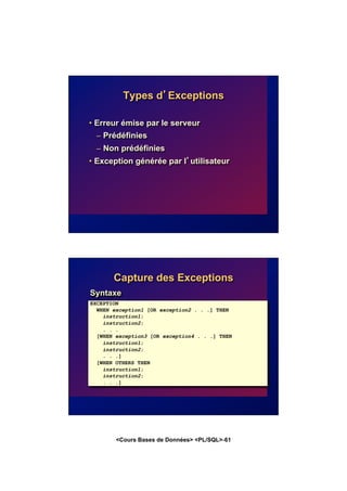 <Cours Bases de Données> <PL/SQL>-61
Types d’Exceptions
• Erreur émise par le serveur
– Prédéfinies
– Non prédéfinies
• Exception générée par l’utilisateur
Capture des Exceptions
EXCEPTION
WHEN exception1 [OR exception2 . . .] THEN
instruction1;
instruction2;
. . .
[WHEN exception3 [OR exception4 . . .] THEN
instruction1;
instruction2;
. . .]
[WHEN OTHERS THEN
instruction1;
instruction2;
. . .]
Syntaxe
 