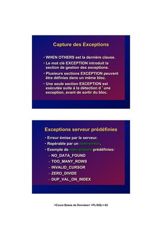 <Cours Bases de Données> <PL/SQL>-62
Capture des Exceptions
• WHEN OTHERS est la dernière clause.
• Le mot clé EXCEPTION introduit la
section de gestion des exceptions.
• Plusieurs sections EXCEPTION peuvent
être définies dans un même bloc.
• Une seule section EXCEPTION est
exécutée suite à la détection d ’une
exception, avant de sortir du bloc.
Exceptions serveur prédéfinies
• Erreur émise par le serveur.
• Repérable par un nom-erreur.
• Exemple de nom-erreurs prédéfinies:
– NO_DATA_FOUND
– TOO_MANY_ROWS
– INVALID_CURSOR
– ZERO_DIVIDE
– DUP_VAL_ON_INDEX
 