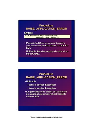 <Cours Bases de Données> <PL/SQL>-65
Procédure
RAISE_APPLICATION_ERROR
Syntaxe
• Permet de définir une erreur (numéro
[entre -20000 et 20999] et texte) dans un bloc PL/
SQL.
• Utilisable dans les section de code d’un
bloc PL/SQL.
raise_application_error (numéro-erreur,
message[, {TRUE | FALSE}]);
Procédure
RAISE_APPLICATION_ERROR
• Utilisable :
– dans la section Exécution
– dans la section Exception
• La génération de l’erreur est conforme
au standard du serveur et est traitable
comme telle.
 