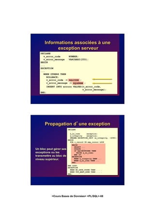 <Cours Bases de Données> <PL/SQL>-68
Informations associées à une
exception serveur
DECLARE
v_error_code NUMBER;
v_error_message VARCHAR2(255);
BEGIN
...
EXCEPTION
...
WHEN OTHERS THEN
ROLLBACK;
v_error_code := SQLCODE ;
v_error_message := SQLERRM ;
INSERT INTO errors VALUES(v_error_code,
v_error_message);
END;
SQLCODE
SQLERRM
Propagation d’une exception
BEGIN
SELECT ...
UPDATE ...
IF SQL%NOTFOUND THEN
RAISE e_no_rows;
END IF;
EXCEPTION
WHEN e_integrity THEN ...
WHEN e_no_rows THEN ...
END;
DECLARE
. . .
e_no_rows exception;
e_integrity exception;
PRAGMA EXCEPTION_INIT (e_integrity, -2292);
BEGIN
FOR c_record IN emp_cursor LOOP
END LOOP;
EXCEPTION
WHEN NO_DATA_FOUND THEN . . .
WHEN TOO_MANY_ROWS THEN . . .
END;
Un bloc peut gérer ses
exceptions ou les
transmettre au bloc de
niveau supérieur.
BEGIN
SELECT ...
UPDATE ...
IF SQL%NOTFOUND THEN
RAISE e_no_rows;
END IF;
EXCEPTION
WHEN e_integrity THEN ...
WHEN e_no_rows THEN ...
END;
 
