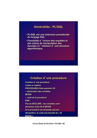 <Cours Bases de Données> <PL/SQL>-69
Généralités - PL/SQL
• PL/SQL est une extension procédurale
du langage SQL.
• Possibilité d ’inclure des requêtes et
des ordres de manipulation des
données à l ’intérieur d ’une structure
algorithmique.
Création d’une procedure
Création d’une procédure
create or replace
PROCEDURE(<liste params>) IS
-- déclaration des variables
BEGIN
-- code de la procédure
END;
Pas de DECLARE ; les variables sont
déclarées entre IS et BEGIN
Si la procédure ne nécessite aucune
déclaration, le code est précédé de « IS
BEGIN »
 
