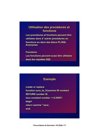 <Cours Bases de Données> <PL/SQL>-71
Utilisation des procédures et
fonctions
Les procédures et fonctions peuvent être
utilisées dans d’autres procédures ou
fonctions ou dans des blocs PL/SQL
Anonymes
Fonctions
Les fonctions peuvent aussi être utilisées
dans les requêtes SQL
Exemple
create or replace
function euro_to_fr(somme IN number)
RETURN number IS
taux constant number := 6.55957;
begin
return somme * taux;
end;
 
