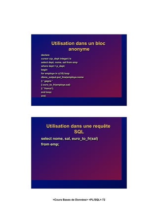 <Cours Bases de Données> <PL/SQL>-72
Utilisation dans un bloc
anonyme
declare
cursor c(p_dept integer) is
select dept, nome, sal from emp
where dept = p_dept;
begin
for employe in c(10) loop
dbms_output.put_line(employe.nome
|| ' gagne '
|| euro_to_fr(employe.sal)
|| ' francs');
end loop;
end;
Utilisation dans une requête
SQL
select nome, sal, euro_to_fr(sal)
from emp;
 