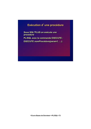 <Cours Bases de Données> <PL/SQL>-73
Exécution d’une procédure
Sous SQL*PLUS on exécute une
procédure
PL/SQL avec la commande EXECUTE :
EXECUTE nomProcédure(param1, …);
 