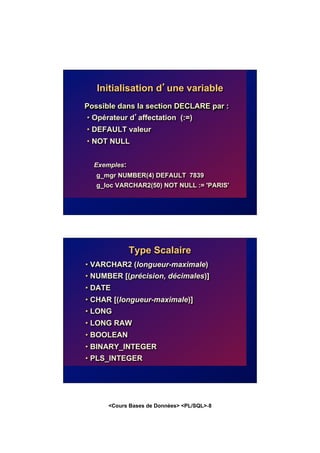 <Cours Bases de Données> <PL/SQL>-8
Initialisation d’une variable
Possible dans la section DECLARE par :
• Opérateur d’affectation (:=)
• DEFAULT valeur
• NOT NULL
Exemples:
g_mgr NUMBER(4) DEFAULT 7839
g_loc VARCHAR2(50) NOT NULL := 'PARIS'
Type Scalaire
• VARCHAR2 (longueur-maximale)
• NUMBER [(précision, décimales)]
• DATE
• CHAR [(longueur-maximale)]
• LONG
• LONG RAW
• BOOLEAN
• BINARY_INTEGER
• PLS_INTEGER
 