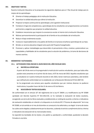 XIV. OBJETIVOS Y METAS:
Nuestra Institución Educativa se ha propuesto los siguientes objetivos para el Plan Anual de trabajo para la
mejora de los aprendizajes:
 Orientar al trabajo pedagógico de la Institución Educativa.
 Garantizar la calidad educativa que oferta la Institución.
 Propiciar la mejora continua de los aprendizajes y de la gestión institucional.
 Fortalecer el logro de competencias y aprendizajes de los estudiantes con programaciones curriculares
pertinentes y exigentes que propicien la calidad educativa.
 Establecer mecanismos que mejoren la convivencia escolar al interior de la Institución Educativa.
 Motivar permanentemente la participación de la familia en las actividades de la Institución.
 Reducir el bajo rendimiento escolar.
 Involucrar responsablemente a los padres de familia en el proceso enseñanza aprendizaje de sus hijos.
 Brindar un servicio educativo integral como parte del Proyecto Evangelizador.
 Promover y aplicar metodologías que desarrollen el pensamiento crítico, creativo y potencialicen sus
capacidades y habilidades de los estudiantes para la solución de problemas y la toma de decisiones de
manera asertiva.
XV. MOMENTOS Y ACTIVIDADES:
15.1. ACTIVIDADES PARA INICIAR EL BUEN INICIO DEL AÑO ESCOLAR 2023:
a) MATRÍCULA OPORTUNA:
A partir del 24 de enero se ha programado la matrícula de nuestros estudiantes, para que todos ellos
puedan estar presentes en el primer día de clases, el 07 de marzo del 2023. Aquellos estudiantes que
ya estudiaron en nuestra Institución durante el año 2023, tienen matrícula automática, sólo tendrán
que ratificarla de conformidad con lo establecido con la Resolución Ministerial N°516-2007-ED.
Se ha programado una semana para aquellos estudiantes que por motivos diversos no pudieron
matricularse, lo pueden hacer del día 31 de enero al 01 de febrero.
b) SELECCIÓN DE TEXTOS ESCOLARES:
De conformidad con el artículo 10° del reglamento de la Ley N° 29694 y su modificatoria Ley Nº 29389
aprobado con Decreto Supremo N° 015-2012-ED, se ha realizado la evaluación de textos escolares,
escogiendo una terna de los libros evaluados y estableciendo un ranking de acuerdo a criterios e indicadores
de evaluación establecidos en relación a lo dispuesto en el artículo Nº 3 “Proceso de adquisición” de la Ley
Nº 29389, en tal sentido en el mes de diciembre se convocará a las editoriales y se elegirá la terna de textos
las cuáles serán elegidas cuidadosamente por los docentes, cuidando el estricto cumplimiento de los criterios
e indicadores de evaluación de los mencionados textos.
Se expondrá las bondades de los textos y les pedirá su aprobación y conformidad, quedando la decisión
firmada en una Acta.
 