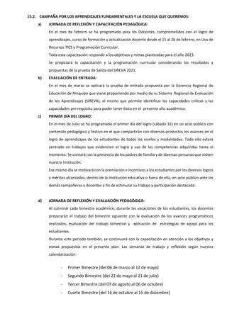 15.2. CAMPAÑA POR LOS APRENDIZAJES FUNDAMENTALES Y LA ESCUELA QUE QUEREMOS:
a) JORNADA DE REFLEXIÓN Y CAPACITACIÓN PEDAGÓGICA:
En el mes de febrero se ha programado para los Docentes, comprometidos con el logro de
aprendizajes, curso de formación y actualización docente desde el 15 al 26 de febrero, en Uso de
Recursos TICS y Programación Curricular.
Toda esta capacitación responde a los objetivos y metas planteadas para el año 2023.
Se propiciará la capacitación y la programación curricular considerando los resultados y
propuestas de la prueba de Salida del SIREVA 2021.
b) EVALUACIÓN DE ENTRADA:
En el mes de marzo se aplicará la prueba de entrada propuesta por la Gerencia Regional de
Educación de Arequipa que viene proponiendo por medio de su Sistema Regional de Evaluación
de los Aprendizajes (SIREVA), el mismo que permite identificar las capacidades críticas y las
capacidades pre requisito para poder tener éxito en el presente año académico.
c) PRIMER DÍA DEL LOGRO:
En el mes de Julio se ha programado el primer día del logro (sábado 16) en un acto público con
contenido pedagógico y festivo en el que compartirán con diversos productos los avances en el
logro de aprendizajes de los estudiantes de todos los niveles y modalidades. Todo ello estará
centrado en trabajos que evidencien el logro y uso de las competencias adquiridas hasta el
momento. Se contará con la presencia de los padres de familia y de diversas personas que visiten
nuestra Institución.
Ese mismo día se motivará con la premiación e incentivos a los estudiantes por los diversos logros
y méritos alcanzados, dentro de la Institución educativa o fuera de ella, en acto público ante los
demás compañeros y docentes a fin de estimular su trabajo y participación destacada.
d) JORNADA DE REFLEXIÓN Y EVALUACIÓN PEDAGÓGICA:
Al culminar cada bimestre académico, durante las vacaciones de los estudiantes, los docentes
prepararán el trabajo del bimestre siguiente con la evaluación de los avances programáticos
realizados, evaluación del trabajo bimestral y aplicación de estrategias de apoyo para los
estudiantes.
Durante este periodo también, se continuará con la capacitación en atención a los objetivos y
metas propuestos en el presente plan. Las semanas de trabajo y reflexión según nuestra
calendarización:
- Primer Bimestre (del 06 de marzo al 12 de mayo)
- Segundo Bimestre (del 22 de mayo al 21 de julio)
- Tercer Bimestre (del 07 de agosto al 06 de octubre)
- Cuarto Bimestre (del 16 de octubre al 15 de diciembre)
 