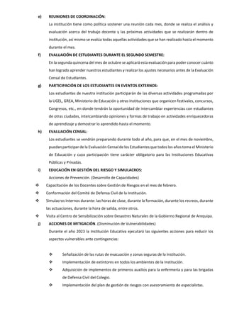 e) REUNIONES DE COORDINACIÓN:
La institución tiene como política sostener una reunión cada mes, donde se realiza el análisis y
evaluación acerca del trabajo docente y las próximas actividades que se realizarán dentro de
institución, así mismo se evalúa todas aquellas actividades que se han realizado hasta el momento
durante el mes.
f) EVALUACIÓN DE ESTUDIANTES DURANTE EL SEGUNDO SEMESTRE:
En la segunda quincena del mes de octubre se aplicará esta evaluación para poder conocer cuánto
han logrado aprender nuestros estudiantes y realizar los ajustes necesarios antes de la Evaluación
Censal de Estudiantes.
g) PARTICIPACIÓN DE LOS ESTUDIANTES EN EVENTOS EXTERNOS:
Los estudiantes de nuestra institución participarán de las diversas actividades programadas por
la UGEL, GREA, Ministerio de Educación y otras Instituciones que organicen festivales, concursos,
Congresos, etc., en donde tendrán la oportunidad de intercambiar experiencias con estudiantes
de otras ciudades, intercambiando opiniones y formas de trabajo en actividades enriquecedoras
de aprendizaje y demostrar lo aprendido hasta el momento.
h) EVALUACIÓN CENSAL:
Los estudiantes se vendrán preparando durante todo al año, para que, en el mes de noviembre,
puedan participar de la Evaluación Censal de los Estudiantes que todos los años toma el Ministerio
de Educación y cuya participación tiene carácter obligatorio para las Instituciones Educativas
Públicas y Privadas.
i) EDUCACIÓN EN GESTIÓN DEL RIESGO Y SIMULACROS:
Acciones de Prevención. (Desarrollo de Capacidades)
 Capacitación de los Docentes sobre Gestión de Riesgos en el mes de febrero.
 Conformación del Comité de Defensa Civil de la Institución.
 Simulacros Internos durante: las horas de clase, durante la formación, durante los recreos, durante
las actuaciones, durante la hora de salida, entre otros.
 Visita al Centro de Sensibilización sobre Desastres Naturales de la Gobierno Regional de Arequipa.
j) ACCIONES DE MITIGACIÓN. (Disminución de Vulnerabilidades)
Durante el año 2023 la Institución Educativa ejecutará las siguientes acciones para reducir los
aspectos vulnerables ante contingencias:
 Señalización de las rutas de evacuación y zonas seguras de la Institución.
 Implementación de extintores en todos los ambientes de la Institución.
 Adquisición de implementos de primeros auxilios para la enfermería y para las brigadas
de Defensa Civil del Colegio.
 Implementación del plan de gestión de riesgos con asesoramiento de especialistas.
 