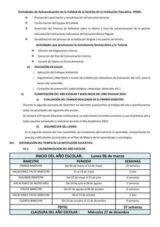 Actividades de Autoevaluación de la Calidad de la Gestión de la Institución Educativa. IPEBA.
 Proceso de capacitación y sensibilización del personal docente.
 Conformación del Equipo de Calidad.
 Desarrollo del Proceso de Reflexión sobre la Matriz y Guía de autoevaluación de la gestión
educativa de Instituciones Educativas de Educación Básica Regular.
 Sensibilización del proceso de acreditación dirigida a los padres de familia.
Actividades que promueven la Convivencia Democrática y la Tutoría.
 Difusión del Reglamento Interno.
 Ejecución del Plan de Comunicación Interna.
 Escuela de Padres en forma bimestral.
m) EDUCACIÓN EN SALUD:
o Aplicación del Enfoque Ambiental.
o Seguimiento y Monitoreo a través de la Matriz de Indicadores de Evaluación del II.EE. para el
desarrollo sostenible.
o Campañas de prevención: (odontológicas, despistaje, detección, etc.)
n) PLANIFICACIÓN DEL AÑO ESCOLAR Y BUEN INICIO DEL AÑO ESCOLAR 2023:
a) EVALUACIÓN DEL TRABAJO REALIZADO EN EL PRIMER SEMESTRE:
Durante la segunda quincena de diciembre los docentes evaluaremos el trabajo del año y planificaremos
todas las actividades del siguiente año escolar.
Se revisará el Proyecto Educativo Institucional, se seleccionará los textos escolares a usar el próximo año y
todas aquellas actividades a realizarse durante el Año Académico 2023.
b) SEGUNDO DÍA DEL LOGRO:
En la segunda semana del mes noviembre, los estudiantes demostrarán lo aprendido, compartiendo los
aciertos y dificultades encontrados en el Plan de Mejora de los aprendizajes y estrategias.
XVI. DISTRIBUCIÓN DEL TIEMPO DE LA INSTITUCIÓN EDUCATIVA.
16.1. CALENDARIZACIÓN DEL AÑO ESCOLAR.
INICIO DEL AÑO ESCOLAR: Lunes 06 de marzo
BIMESTRE PERIODO SEMANAS
PRIMER BIMESTRE Del 06 de marzo al 12 de mayo. 10 semanas
VACACIONES FIN DE BIMESTRE 15 al 19 de mayo 5 días
SEGUNDO BIMESTRE Del 22 de mayo al 21 de julio 9 semanas
VACACIONES DE MEDIO AÑO Del 24 de julio al 04 de agosto 2 semanas
TERCER BIMESTRE Del 07 de agosto al 06 de octubre 9 semanas
VACACIONES FIN DE BIMESTRE 09 al 13 de octubre 5 días
CUARTO BIMESTRE Del 16 de octubre al 15 de diciembre 9 semanas
TOTAL 37 semanas
CLAUSURA DEL AÑO ESCOLAR : Miércoles 27 de diciembre
 