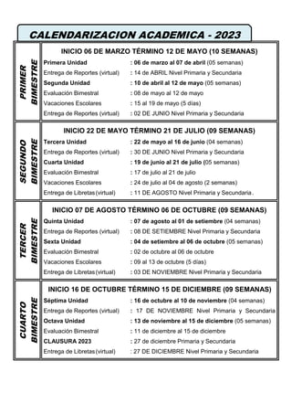 PRIMER
BIMESTRE
INICIO 06 DE MARZO TÉRMINO 12 DE MAYO (10 SEMANAS)
Primera Unidad : 06 de marzo al 07 de abril (05 semanas)
Entrega de Reportes (virtual) : 14 de ABRIL Nivel Primaria y Secundaria
Segunda Unidad : 10 de abril al 12 de mayo (05 semanas)
Evaluación Bimestral : 08 de mayo al 12 de mayo
Vacaciones Escolares : 15 al 19 de mayo (5 días)
Entrega de Reportes (virtual) : 02 DE JUNIO Nivel Primaria y Secundaria
SEGUNDO
BIMESTRE
INICIO 22 DE MAYO TÉRMINO 21 DE JULIO (09 SEMANAS)
Tercera Unidad : 22 de mayo al 16 de junio (04 semanas)
Entrega de Reportes (virtual) : 30 DE JUNIO Nivel Primaria y Secundaria
Cuarta Unidad : 19 de junio al 21 de julio (05 semanas)
Evaluación Bimestral : 17 de julio al 21 de julio
Vacaciones Escolares : 24 de julio al 04 de agosto (2 semanas)
Entrega de Libretas(virtual) : 11 DE AGOSTO Nivel Primaria y Secundaria.
TERCER
BIMESTRE
INICIO 07 DE AGOSTO TÉRMINO 06 DE OCTUBRE (09 SEMANAS)
Quinta Unidad : 07 de agosto al 01 de setiembre (04 semanas)
Entrega de Reportes (virtual) : 08 DE SETIEMBRE Nivel Primaria y Secundaria
Sexta Unidad : 04 de setiembre al 06 de octubre (05 semanas)
Evaluación Bimestral : 02 de octubre al 06 de octubre
Vacaciones Escolares : 09 al 13 de octubre (5 días)
Entrega de Libretas(virtual) : 03 DE NOVIEMBRE Nivel Primaria y Secundaria
CUARTO
BIMESTRE
INICIO 16 DE OCTUBRE TÉRMINO 15 DE DICIEMBRE (09 SEMANAS)
Séptima Unidad : 16 de octubre al 10 de noviembre (04 semanas)
Entrega de Reportes (virtual) : 17 DE NOVIEMBRE Nivel Primaria y Secundaria
Octava Unidad : 13 de noviembre al 15 de diciembre (05 semanas)
Evaluación Bimestral : 11 de diciembre al 15 de diciembre
CLAUSURA 2023 : 27 de diciembre Primaria y Secundaria
Entrega de Libretas(virtual) : 27 DE DICIEMBRE Nivel Primaria y Secundaria
CALENDARIZACION ACADEMICA - 2023
 