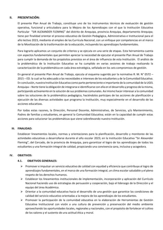 II. PRESENTACIÓN:
El presente Plan Anual de Trabajo, constituye uno de los instrumentos técnicos de evaluación de gestión
operativa, funcional y articuladora para la Mejora de los Aprendizajes con el que la Institución Educativa
Particular “SIR ALEXANDER FLEMING” del distrito de Arequipa, provincia Arequipa, departamento Arequipa;
tiene por finalidad orientar el proceso educativo de Gestión Pedagógica, Administrativa e Institucional para el
año lectivo 2023, mediante el empleo de las Currícula Nacional, con un enfoque por competencias en el marco
de la Movilización de la trasformación de la educación, incluyendo los aprendizajes fundamentales.
Para lograrlo aplicamos un conjunto de criterios y se ejecuta en una serie de etapas. Esta herramienta cuenta
con aspectos fundamentales que permiten apreciar la necesidad de ejecutar el presente Plan Anual de Trabajo
para cumplir la demanda de los propósitos previstos en el área de influencia de esta Institución. El análisis de
la problemática de la Institución Educativa se ha cumplido en varias sesiones de trabajo realizando la
caracterización de la problemática en cada área estratégica, señalada en los seis compromisos de gestión.
En general el presente Plan Anual de Trabajo, ejecuta al esquema sugerido por la normativa R. M. N° 0572 –
2015 – ED. la cual se ha adecuado a las necesidades e intereses de los estudiantes y de la Comunidad Educativa.
En conclusión, nuestra Institución Educativa como parte perteneciente e importante de la comunidad de la UGEL
Arequipa – Norte tiene la obligación de integrarse e identificarse con ella en el desarrollo y progreso de la misma,
participando activamente en la solución de sus problemas comunales. Así mismo hacer interesar a la comunidad
sobre las soluciones de la problemática pedagógica, haciéndolos participes de las acciones de planificación y
ejecución de las diversas actividades que programa la Institución, muy especialmente en el desarrollo de las
acciones educativas.
Por todas estas razones, la Dirección, Personal Docente, Administrativo, de Servicios, y/o Mantenimiento,
Padres de familias y estudiantes, en general la Comunidad Educativa; están en la capacidad de cumplir estas
acciones para solucionar las problemáticas que viene sobrellevando nuestra Institución.
III. FINALIDAD:
Establecer lineamientos locales, normas y orientaciones para la planificación, desarrollo y monitoreo de las
actividades educativas a desarrollarse durante el año escolar 2023; en la Institución Educativa “Sir Alexander
Fleming”, del Cercado, de la provincia de Arequipa, para garantizar el logro de los aprendizajes de todos los
estudiantes y una formación integral de calidad, propiciando una convivencia sana, inclusiva y acogedora.
IV. OBJETIVOS:
4.1. OBJETIVOS GENERALES:
 Promover e impulsar un servicio educativo de calidad con equidad y eficiencia que contribuya al logro de
aprendizajes fundamentales, en el marco de una formación integral, un clima escolar saludable y el pleno
respeto de los derechos humanos.
 Establecer los lineamientos institucionales de implementación, incorporación y aplicación del Currículo
Nacional haciendo uso de estrategias de persuasión y cooperación, bajo el liderazgo de la Dirección y el
equipo del área Académica.
 Orientar a la comunidad educativa hacia el desarrollo de una gestión que garantice las condiciones de
calidad del servicio educativo orientadas a la mejora de los aprendizajes de los estudiantes.
 Promover la participación de la comunidad educativa en la elaboración de Herramientas de Gestión
Educativa Institucional con visión a una cultura de prevención y preservación del medio ambiente
aprovechando las oportunidades locales, regionales y nacionales, con el propósito de fortalecer el cultivo
de los valores y el sustento de una actitud ética y moral.
 