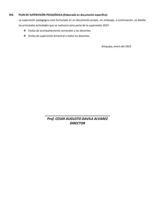 XIX. PLAN DE SUPERVISIÓN PEDAGÓGICA:(Elaborado en documento específico)
La supervisión pedagógica está formulada en un documento propio, sin embargo, a continuación, se detalla
las principales actividades que se realizará como parte de la supervisión 2023:
 Visitas de acompañamiento semanales a los docentes.
 Visitas de supervisión bimestral a todos los docentes.
Arequipa, enero del 2023
____________________________________
Prof. CESAR AUGUSTO DAVILA ALVAREZ
DIRECTOR
 