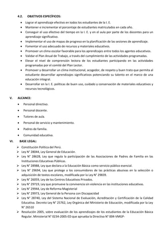 4.2. OBJETIVOS ESPECÍFICOS:
 Lograr el aprendizaje efectivo en todos los estudiantes de la I. E.
 Mantener e incrementar el porcentaje de estudiantes matriculados en cada año.
 Conseguir el uso efectivo del tiempo en la I. E. y en el aula por parte de los docentes para un
aprendizaje significativo.
 Implementar el uso de mapas de progreso en la planificación de las sesiones de aprendizaje.
 Fomentar el uso adecuado de recursos y materiales educativos.
 Promover un clima escolar favorable para los aprendizajes entre todos los agentes educativos.
 Validar el Plan Anual de Trabajo, a través del cumplimiento de las actividades programadas.
 Elevar el nivel de comprensión lectora de los estudiantes participando en las actividades
programadas por el comité del Plan Lector.
 Promover y desarrollar un clima institucional, acogedor, de respeto y buen trato que permita al
estudiante desarrollar aprendizajes significativos potenciando su talento en el marco de una
educación integral.
 Desarrollar en la I. E. políticas de buen uso, cuidado y conservación de materiales educativos y
recursos tecnológicos.
V. ALCANCE:
 Personal directivo.
 Personal docente.
 Tutores de aula.
 Personal de servicio y mantenimiento.
 Padres de familia.
 Comunidad educativa.
VI. BASE LEGAL:
 Constitución Política del Perú.
 Ley N° 28044, Ley General de Educación.
 Ley N° 28628, Ley que regula la participación de las Asociaciones de Padres de Familia en las
Instituciones Educativas Públicas.
 Ley N° 28988, Ley que declara a la Educación Básica como servicio público esencial.
 Ley N° 29694, Ley que protege a los consumidores de las prácticas abusivas en la selección o
adquisición de textos escolares, modificada por la Ley N° 29839.
 Ley N° 26059, Ley de los Centros Educativos Privados.
 Ley N° 29719, Ley que promueve la convivencia sin violencia en las instituciones educativas.
 Ley N° 29944, Ley de Reforma Magisterial
 Ley N° 29973, Ley General de la Persona con Discapacidad
 Ley N° 28740, Ley del Sistema Nacional de Evaluación, Acreditación y Certificación de la Calidad
Educativa. Decreto Ley N° 25762, Ley Orgánica del Ministerio de Educación, modificada por la Ley
N° 26510
 Resolución 2005, sobre evaluación de los aprendizajes de los estudiantes de la Educación Básica
Regular. Ministerial N° 0234-2005-ED que aprueba la Directiva N° 004-VMGP-
 