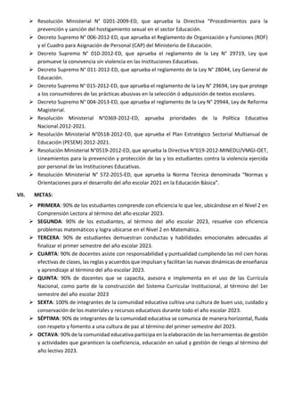  Resolución Ministerial N° 0201-2009-ED, que aprueba la Directiva “Procedimientos para la
prevención y sanción del hostigamiento sexual en el sector Educación.
 Decreto Supremo N° 006-2012-ED, que aprueba el Reglamento de Organización y Funciones (ROF)
y el Cuadro para Asignación de Personal (CAP) del Ministerio de Educación.
 Decreto Supremo N° 010-2012-ED, que aprueba el reglamento de la Ley N° 29719, Ley que
promueve la convivencia sin violencia en las Instituciones Educativas.
 Decreto Supremo N° 011-2012-ED, que aprueba el reglamento de la Ley N° 28044, Ley General de
Educación.
 Decreto Supremo N° 015-2012-ED, que aprueba el reglamento de la Ley N° 29694, Ley que protege
a los consumidores de las prácticas abusivas en la selección ó adquisición de textos escolares.
 Decreto Supremo N° 004-2013-ED, que aprueba el reglamento de la Ley N° 29944, Ley de Reforma
Magisterial.
 Resolución Ministerial N°0369-2012-ED, aprueba prioridades de la Política Educativa
Nacional.2012-2021.
 Resolución Ministerial N°0518-2012-ED, que aprueba el Plan Estratégico Sectorial Multianual de
Educación (PESEM) 2012-2021.
 Resolución Ministerial N°0519-2012-ED, que aprueba la Directiva N°019-2012-MINEDU/VMGI-OET,
Lineamientos para la prevención y protección de las y los estudiantes contra la violencia ejercida
por personal de las Instituciones Educativas.
 Resolución Ministerial N° 572-2015-ED, que aprueba la Norma Técnica denominada “Normas y
Orientaciones para el desarrollo del año escolar 2021 en la Educación Básica”.
VII. METAS:
 PRIMERA: 90% de los estudiantes comprende con eficiencia lo que lee, ubicándose en el Nivel 2 en
Comprensión Lectora al término del año escolar 2023.
 SEGUNDA: 90% de los estudiantes, al término del año escolar 2023, resuelve con eficiencia
problemas matemáticos y logra ubicarse en el Nivel 2 en Matemática.
 TERCERA: 90% de estudiantes demuestran conductas y habilidades emocionales adecuadas al
finalizar el primer semestre del año escolar 2023.
 CUARTA: 90% de docentes asiste con responsabilidad y puntualidad cumpliendo las mil cien horas
efectivas de clases, las reglas y acuerdos que impulsan y facilitan las nuevas dinámicas de enseñanza
y aprendizaje al término del año escolar 2023.
 QUINTA: 90% de docentes que se capacita, asesora e implementa en el uso de las Currícula
Nacional, como parte de la construcción del Sistema Curricular Institucional, al término del 1er
semestre del año escolar 2023
 SEXTA: 100% de integrantes de la comunidad educativa cultiva una cultura de buen uso, cuidado y
conservación de los materiales y recursos educativos durante todo el año escolar 2023.
 SÉPTIMA: 90% de integrantes de la comunidad educativa se comunica de manera horizontal, fluida
con respeto y fomento a una cultura de paz al término del primer semestre del 2023.
 OCTAVA: 90% de la comunidad educativa participa en la elaboración de las herramientas de gestión
y actividades que garanticen la coeficiencia, educación en salud y gestión de riesgo al término del
año lectivo 2023.
 