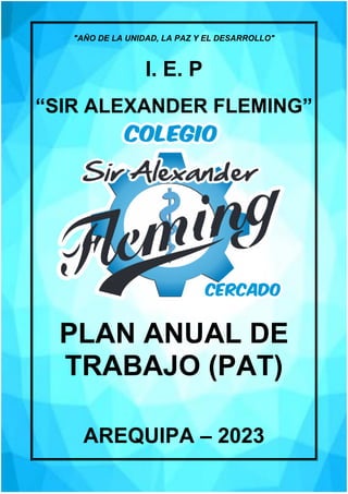 "AÑO DE LA UNIDAD, LA PAZ Y EL DESARROLLO"
I. E. P
“SIR ALEXANDER FLEMING”
PLAN ANUAL DE
TRABAJO (PAT)
AREQUIPA – 2023
 