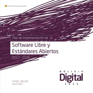 Plan de Implementación de
Software Libre y
Estándares Abiertos
EstadoPlurinacionaldeBolivia
LA PAZ – BOLIVIA
JULIO, 2017
B O L I V I A
2 0 2 5
2017 - 2025
 