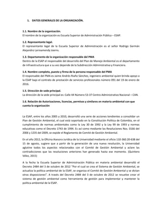 1. DATOS GENERALES DE LA ORGANIZACIÓN.
1.1. Nombre de la organización.
El nombre de la organización es Escuela Superior de Administración Pública – ESAP.
1.2. Representante legal.
El representante legal de la Escuela Superior de Administración es el señor Rodrigo Germán
Alejandro Larreamendy Joerns.
1.3. Departamento de la organización responsable del PMA
Dentro de la ESAP el responsable del desarrollo del Plan de Manejo Ambiental es el departamento
de Infraestructura que a su vez depende de la Subdirección Administrativa y Financiera.
1.4. Nombre completo, puesto y firma de la persona responsable del PMA
El responsable del PMA es Jaime Andrés Riaño Sánchez, ingeniero ambiental quien brinda apoyo a
la ESAP bajo el contrato de prestación de servicios profesionales número 091 del 19 de enero de
2016.
1.5. Dirección de sede principal.
La dirección de la sede principal es: Calle 44 Número 53-37 Centro Administrativo Nacional – CAN.
1.6. Relación de Autorizaciones, licencias, permisos y similares en materia ambiental con que
cuenta la organización
La ESAP, entre los años 2005 y 2010, desarrolló una serie de acciones tendientes a consolidar un
Plan de Gestión Ambiental, el cual está soportado en la Constitución Política de Colombia, en el
cumplimiento de normas ambientales como la Ley 30 de 1992 y la Ley 99 de 1993 y normas
educativas como el Decreto 1743 de 1994. Es así como mediante las Resoluciones Nos. 0166 del
2006 y 1235 del 2009, se expide el Reglamento de Comité de Gestión Ambiental.
En el año 2012, la Oficina Asesora Jurídica de la Universidad mediante el oficio 110-360.20-638 del
15 de agosto, sugiere que a partir de la generación de una nueva resolución, la Universidad
aglutine todos los aspectos relacionados con el Comité de Gestión Ambiental y aclare las
contradicciones que las resoluciones anteriores han generado hasta ese momento. (Quintero
Vélez, 2015)
A la fecha la Escuela Superior de Administración Pública en materia ambiental desarrolló el
Decreto 2484 del 3 de octubre de 2012 “Por el cual se crea el Sistema de Gestión Ambiental, se
actualiza la política ambiental de la ESAP, se organiza el Comité de Gestión Ambiental y se dictan
otras disposiciones”. A través del Decreto 2484 del 3 de octubre de 2012 se resuelve crear el
sistema de gestión ambiental como herramienta de gestión para implementar y mantener la
política ambiental de la ESAP.
 