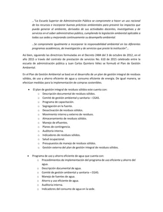 …”La Escuela Superior de Administración Pública se compromete a hacer un uso racional
de los recursos e incorporar buenas prácticas ambientales para prevenir los impactos que
pueda generar al ambiente, derivados de sus actividades docentes, investigativas y de
servicios en el saber administrativo público, cumpliendo la legislación ambiental aplicable a
todas sus sedes y mejorando continuamente su desempeño ambiental.
…Se compromete igualmente a incorporar la responsabilidad ambiental en los diferentes
programas académicos, de investigación y de servicios que preste la institución”...
Así bien, siguiendo las directrices formuladas en el Decreto 2484 del 3 de octubre de 2012, en el
año 2015 a través del contrato de prestación de servicios No. 610 de 2015 celebrado entre la
escuela de administración pública y Juan Carlos Quintero Vélez se formuló el Plan de Gestión
Ambiental.
En el Plan de Gestión Ambiental se basó en el desarrollo de un plan de gestión integral de residuos
sólidos, de uso y ahorro eficiente de agua y consumo eficiente de energía. De igual manera, se
efectúan medidas para la implementación de compras sostenibles.
 El plan de gestión integral de residuos sólidos este cuenta con:
o Descripción documental de residuos sólidos.
o Comité de gestión ambiental y sanitaria – CGAS.
o Programa de capacitación.
o Segregación en la fuente.
o Desactivación de residuos sólidos.
o Movimiento interno y externo de residuos.
o Almacenamiento de residuos sólidos.
o Manejo de efluentes.
o Planes de contingencia.
o Auditoría interna.
o Indicadores de residuos sólidos.
o Salud ocupacional.
o Presupuestos de manejo de residuos sólidos.
o Gestión externa del plan de gestión integral de residuos sólidos.
 Programa de uso y ahorro eficiente de agua que cuenta con:
o Procedimientos de implementación del programa de uso eficiente y ahorro del
agua.
o Descripción documental de agua.
o Comité de gestión ambiental y sanitaria – CGAS.
o Manejo de fuentes de agua.
o Ahorro y uso eficiente de agua.
o Auditoría interna.
o Indicadores del consumo de agua en la sede.
 