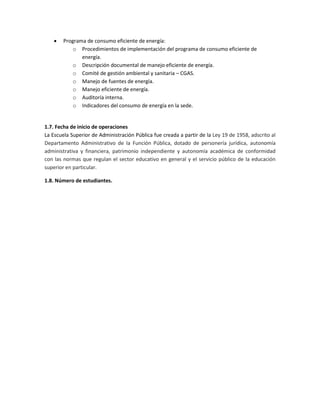  Programa de consumo eficiente de energía:
o Procedimientos de implementación del programa de consumo eficiente de
energía.
o Descripción documental de manejo eficiente de energía.
o Comité de gestión ambiental y sanitaria – CGAS.
o Manejo de fuentes de energía.
o Manejo eficiente de energía.
o Auditoría interna.
o Indicadores del consumo de energía en la sede.
1.7. Fecha de inicio de operaciones
La Escuela Superior de Administración Pública fue creada a partir de la Ley 19 de 1958, adscrito al
Departamento Administrativo de la Función Pública, dotado de personería jurídica, autonomía
administrativa y financiera, patrimonio independiente y autonomía académica de conformidad
con las normas que regulan el sector educativo en general y el servicio público de la educación
superior en particular.
1.8. Número de estudiantes.
 