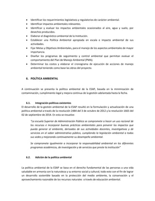  Identificar los requerimientos legislativos y regulatorios de carácter ambiental.
 Identificar impactos ambientales relevantes.
 Identificar y evaluar los impactos ambientales ocasionados al aire, agua y suelo, por
desechos producidos.
 Elaborar el diagnóstico ambiental de la Institución.
 Establecer una Política Ambiental apropiada en escala e impacto ambiental de sus
actividades.
 Fijar Metas y Objetivos Ambientales, para el manejo de los aspectos ambientales de mayor
importancia.
 Diseñar los programas de seguimiento y control ambiental que permitan evaluar el
comportamiento del Plan de Manejo Ambiental (PMA).
 Determinar los costos y elaborar el cronograma de ejecución de acciones de manejo
ambiental teniendo como base las obras del proyecto.
6. POLÍTICA AMBIENTAL
A continuación se presenta la política ambiental de la ESAP, basada en la minimización de
contaminación, cumplimiento legal y mejora continua de la gestión adelantada hasta la fecha.
6.1. Integración políticas existentes
El desarrollo de la gestión ambiental de la ESAP resultó en la formulación y actualización de una
política ambiental a través de la resolución 2484 del 3 de octubre de 2012 y la resolución 1665 del
02 de septiembre de 2014. En esta se resuelve:
“La escuela Superior de Administración Pública se compromete a hacer un uso racional de
los recursos e incorporar buenas prácticas ambientales para prevenir los impactos que
pueda generar al ambiente, derivados de sus actividades docentes, investigativas y de
servicios en el saber administrativo público, cumpliendo la legislación ambiental a todas
sus sedes y mejorando continuamente su desempeño ambiental.
Se compromete igualmente a incorporar la responsabilidad ambiental en los diferentes
programas académicos, de investigación y de servicios que preste la institución”
6.2. Adición de la política ambiental
La política ambiental de la ESAP se basa en el derecho fundamental de las personas a una vida
saludable en armonía con la naturaleza y su entorno social y cultural; todo esto con el fin de lograr
un desarrollo sostenible basado en la protección del medio ambiente, la conservación y el
aprovechamiento razonable de los recursos naturales a través de educación ambiental.
 