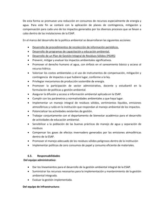 De esta forma se promueve una reducción en consumos de recursos especialmente de energía y
agua. Para este fin se contará con la aplicación de planes de contingencia, mitigación y
compensación para cada uno de los impactos generados por los diversos procesos que se llevan a
cabo dentro de las instalaciones de la ESAP.
En el marco del desarrollo de la política ambiental se desarrollaran las siguientes acciones:
 Desarrollo de procedimientos de recolección de información periódicos.
 Desarrollo de programas de capacitación y educación ambiental.
 Desarrollo de un Plan de Gestión Integral de Residuos Sólidos (PGIRS)
 Prevenir, mitigar y evaluar los impactos ambientales significativos.
 Promover el derecho humano al agua, con énfasis en el saneamiento básico y acceso al
recurso hídrico.
 Valorizar los costos ambientales y el uso de instrumentos de compensación, mitigación y
contingencia de impactos a que hubiere lugar, conforme a la ley.
 Privilegiar mecanismos de producción sostenible de energía.
 Promover la participación de sector administrativo, docente y estudiantil en la
formulación de políticas y gestión ambiental.
 Asegurar la difusión y acceso a información ambiental aplicada en la ESAP.
 Cumplir con los parámetros y normatividades ambientales a que haya lugar.
 Implementar un manejo integral de residuos sólidos, vertimientos líquidos, emisiones
atmosféricas y ruido en la institución que respondan al manejo ambiental de los impactos.
 Potencializar las actividades existentes de gestión.
 Trabajar conjuntamente con el departamento de bienestar académico para el desarrollo
de actividades de educación ambiental.
 Sensibilizar a la población de las buenas prácticas de manejo de agua y separación de
residuos
 Compensar los gases de efectos invernadero generados por las emisiones atmosféricas
dentro de la ESAP.
 Promover el manejo adecuado de los residuos sólidos peligrosos dentro de la institución
 Implementar políticas de cero consumos de papel y consumo eficiente de materiales.
6.3. Responsabilidades
Del equipo administrativo:
 Dar los lineamientos para el desarrollo de la gestión ambiental integral de la ESAP.
 Suministrar los recursos necesarios para la implementación y mantenimiento de la gestión
ambiental integrada.
 Evaluar la gestión implementada.
Del equipo de infraestructura:
 