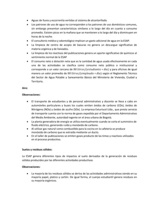  Aguas de lluvia y escorrentía vertidas al sistema de alcantarillado.
 Los patrones de uso de agua no corresponden a los patrones de uso domésticos comunes,
sin embargo presentan características similares a lo largo del día en cuanto a consumo
promedio. Existen picos en la mañana que se mantienen a lo largo del día y disminuyen en
horas de la noche.
 El consultorio médico y odontológico implican un gasto adicional de agua en la ESAP.
 La limpieza de centro de acopio de basuras no genera un descargue significativo de
materia orgánica y de lixiviados.
 La limpieza de los reactivos del publicaciones genera un aporte significativo de químicos al
vertimiento normal de la ESAP
 El consumo neto o dotación neta que es la cantidad de agua usada efectivamente en cada
una de las actividades se clasifica como consumo neto público e institucional y
corresponde a un valor cercano de 80 𝑙𝑖𝑡𝑟𝑜𝑠/(𝑒𝑠𝑡𝑢𝑑𝑖𝑎𝑛𝑡𝑒 ∗ 𝑑í𝑎) y para oficinas de igual
manera un valor promedio de 80 𝑙𝑖𝑡𝑟𝑜𝑠/(𝑒𝑚𝑝𝑙𝑒𝑎𝑑𝑜 ∗ 𝑑í𝑎) según el Reglamento Técnico
del Sector de Agua Potable y Saneamiento Básico del Ministerio de Vivienda, Ciudad y
Territorio.
Aire:
Observaciones:
 El transporte de estudiantes y de personal administrativo y docente se lleva a cabo en
automóviles particulares y buses los cuales emiten óxidos de carbono (COx), óxidos de
Nitrógeno (NOx) y óxidos de azufre (SOx). La empresa Exturiscol Ltda., que presta servicio
de transporte cuenta con la norma de gases expedida por el Departamento Administrativo
del Medio Ambiente, autoridad regente en el área urbana de Bogotá.
 La planta generadora de energía se utiliza eventualmente cuando se corta el suministro de
fluido eléctrico, generando ruido y monóxido de carbono.
 Al utilizar gas natural como combustible para la cocina en la cafetería se produce
monóxido de carbono que es extraído mediante un ducto.
 En el taller de publicaciones se emiten gases producto de las tintas y reactivos utilizados
en el proceso productivo.
Suelos y residuos sólidos:
La ESAP genera diferentes tipos de impactos al suelo derivados de la generación de residuos
sólidos producidos por las diferentes actividades productivas.
Observaciones:
 La mayoría de los residuos sólidos se deriva de las actividades administrativas siendo en su
mayoría papel, platico y cartón. De igual forma, el cuerpo estudiantil genera residuos en
su mayoría orgánicos.
 