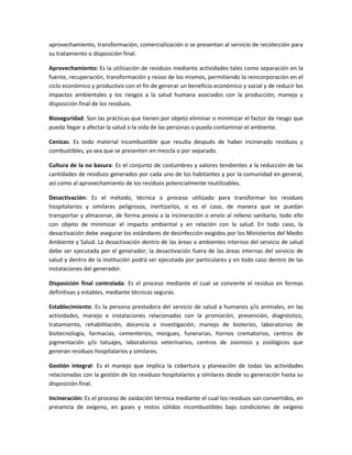 aprovechamiento, transformación, comercialización o se presentan al servicio de recolección para
su tratamiento o disposición final.
Aprovechamiento: Es la utilización de residuos mediante actividades tales como separación en la
fuente, recuperación, transformación y reúso de los mismos, permitiendo la reincorporación en el
ciclo económico y productivo con el fin de generar un beneficio económico y social y de reducir los
impactos ambientales y los riesgos a la salud humana asociados con la producción, manejo y
disposición final de los residuos.
Bioseguridad: Son las prácticas que tienen por objeto eliminar o minimizar el factor de riesgo que
pueda llegar a afectar la salud o la vida de las personas o pueda contaminar el ambiente.
Cenizas: Es todo material incombustible que resulta después de haber incinerado residuos y
combustibles, ya sea que se presenten en mezcla o por separado.
Cultura de la no basura: Es el conjunto de costumbres y valores tendientes a la reducción de las
cantidades de residuos generados por cada uno de los habitantes y por la comunidad en general,
así como al aprovechamiento de los residuos potencialmente reutilizables.
Desactivación: Es el método, técnica o proceso utilizado para transformar los residuos
hospitalarios y similares peligrosos, inertizarlos, si es el caso, de manera que se puedan
transportar y almacenar, de forma previa a la incineración o envío al relleno sanitario, todo ello
con objeto de minimizar el impacto ambiental y en relación con la salud. En todo caso, la
desactivación debe asegurar los estándares de desinfección exigidos por los Ministerios del Medio
Ambiente y Salud. La desactivación dentro de las áreas o ambientes internos del servicio de salud
debe ser ejecutada por el generador; la desactivación fuera de las áreas internas del servicio de
salud y dentro de la institución podrá ser ejecutada por particulares y en todo caso dentro de las
instalaciones del generador.
Disposición final controlada: Es el proceso mediante el cual se convierte el residuo en formas
definitivas y estables, mediante técnicas seguras.
Establecimiento: Es la persona prestadora del servicio de salud a humanos y/o animales, en las
actividades, manejo e instalaciones relacionadas con la promoción, prevención, diagnóstico,
tratamiento, rehabilitación, docencia e investigación, manejo de bioterios, laboratorios de
biotecnología, farmacias, cementerios, morgues, funerarias, hornos crematorios, centros de
pigmentación y/o tatuajes, laboratorios veterinarios, centros de zoonosis y zoológicos que
generan residuos hospitalarios y similares.
Gestión integral: Es el manejo que implica la cobertura y planeación de todas las actividades
relacionadas con la gestión de los residuos hospitalarios y similares desde su generación hasta su
disposición final.
Incineración: Es el proceso de oxidación térmica mediante el cual los residuos son convertidos, en
presencia de oxígeno, en gases y restos sólidos incombustibles bajo condiciones de oxígeno
 