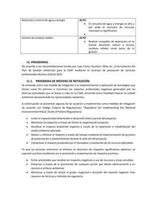 Reducción y ahorro de agua y energía ALTO:
 El consumo de agua y energía es alto y
por ende el consumo de recursos
naturales es significativo.

Gestión de residuos sólidos ALTO:
 Realizar campañas de separación en la
fuente. Reutilizar, reducir y reciclar
residuos sólidos como parte de la
gestión.
11. PROGRAMAS
De acuerdo a las recomendaciones hechas por Juan Carlos Quintero Vélez en la formulación del
Plan de Gestión Ambiental para la ESAP mediante el contrato de prestación de servicios
profesionales Número 610 de 2015.
11.1. PROGRAMA DE MEDIDAS DE MITIGACIÓN.
Se entiende como una medida de mitigación a la implementación o aplicación de estrategias que
tienen como fin eliminar o minimizar los impactos ambientales negativos generados por las
diversas actividades que se llevan a cabo en la ESAP, teniendo como finalidad mejorar la calidad
ambiental aprovechando las oportunidades existentes.
A continuación se presentan algunas de las acciones a implementar como medidas de mitigación
de acuerdo con Código Federal de Regulaciones “Regulation for Implementing the National
Environmental Policy” (Code of Federal Regulations)
 Evitar el impacto total deteniendo el desarrollo total o parcial del proyecto.
 Minimizar los impactos a través de limitar la magnitud del proyecto.
 Rectificar el impacto ambiental negativo a través de la reparación o rehabilitación del
medio ambiente afectado.
 Reducir o eliminar el impacto a través del tiempo mediante la implementación de acciones
de preservación y mantenimiento durante la vida útil del proyecto.
 Compensar el impacto producido por el reemplazo o sustitución de los recursos afectados.
Ya que las acciones anteriores se enfocan en disminuir los impactos significativos adversos, se
exponen acciones tendientes en la promoción y maximización de impactos positivos.
 Evitar actividades que resultan en impactos negativos o uso de recursos o áreas sensibles.
 Preservar a través de la prevención de cualquier acción que afecte adversamente a un
recurso o atributo ambiental.
 Minimizar a través de limitar el grado, magnitud o duración del impacto negativo. Este
requiere de técnicas y métodos de ingeniería.
 