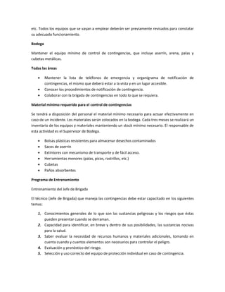 etc. Todos los equipos que se vayan a emplear deberán ser previamente revisados para constatar
su adecuado funcionamiento.
Bodega
Mantener el equipo mínimo de control de contingencias, que incluye aserrín, arena, palas y
cubetas metálicas.
Todas las áreas
 Mantener la lista de teléfonos de emergencia y organigrama de notificación de
contingencias, el mismo que deberá estar a la vista y en un lugar accesible.
 Conocer los procedimientos de notificación de contingencia.
 Colaborar con la brigada de contingencias en todo lo que se requiera.
Material mínimo requerido para el control de contingencias
Se tendrá a disposición del personal el material mínimo necesario para actuar efectivamente en
caso de un incidente. Los materiales serán colocados en la bodega. Cada tres meses se realizará un
inventario de los equipos y materiales manteniendo un stock mínimo necesario. El responsable de
esta actividad es el Supervisor de Bodega.
 Bolsas plásticas resistentes para almacenar desechos contaminados
 Sacos de aserrín
 Extintores con mecanismo de transporte y de fácil acceso.
 Herramientas menores (palas, picos, rastrillos, etc.)
 Cubetas
 Paños absorbentes
Programa de Entrenamiento
Entrenamiento del Jefe de Brigada
El técnico (Jefe de Brigada) que maneja las contingencias debe estar capacitado en los siguientes
temas:
1. Conocimientos generales de lo que son las sustancias peligrosas y los riesgos que éstas
pueden presentar cuando se derraman.
2. Capacidad para identificar, en breve y dentro de sus posibilidades, las sustancias nocivas
para la salud.
3. Saber evaluar la necesidad de recursos humanos y materiales adicionales, tomando en
cuenta cuando y cuantos elementos son necesarios para controlar el peligro.
4. Evaluación y pronóstico del riesgo.
5. Selección y uso correcto del equipo de protección individual en caso de contingencia.
 