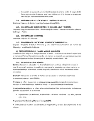 o Inundación: Si se presenta una inundación se deberá cerrar el centro de acopio de tal
forma que se evite el paso de agua a un mínimo con el fin de que no se generen
lixiviados por contacto con los residuos sólidos.
11.4. PROGRAMA DE GESTIÓN INTEGRAL DE RESIDUOS SÓLIDOS.
Dirigirse al Programa de Gestión Integral de Residuos Sólidos PGIRS.
11.5. PROGRAMA DE USO EFICIENTE DE AHORRO DE AGUA Y ENERGÍA.
Dirigirse al Programa de Uso Eficiente y Ahorro de Agua – PUEAA y Plan de Uso Eficiente y Ahorro
de Energía – PUEAE.
11.6. PROGRAMA DE CERO PAPEL
Dirigirse al Programa de Cero Papel.
11.7. PROGRAMA DE EDUCACIÓN Y SENSIBILIZACIÓN AMBIENTAL.
Dirigirse a Programa de Cultura Ambiental y a la información suministrada en Cartilla de
Educación y Sensibilización Ambiental.
12. ADMINISTRACIÓN DEL PLAN DE MANEJO AMBIENTAL
La administración del plan de manejo ambiental se refiere a las acciones que se llevan a cabo para
el manejo del Plan de Manejo Ambiental. De esta manera se desarrolla una agenda que responde
a las necesidades particulares del desarrollo de la gestión ambiental en la ESAP.
12.1. DESARROLLO DE LA AGENDA
Continua: Relación de actividades y su desarrollo de manera continua, esto permite conocer el
nivel de avance y/o retroceso alcanzado con cada una de las actividades y el estado exacto en un
momento de tiempo. Este incluye acciones asignadas, adelantadas, visitas, documentos hechos
entre otros.
Extensión: Intervención en eventos de manera que se evalúe si se cumple con los criterios
propuestos en cuanto a sostenibilidad.
Principios: Se refiere al desarrollo ex antes, durante y ex post. Los tiempos de implementación
son: para ex antes diagnóstico, durante en campo y ex post como evaluación ambiental.
Transferencia Tecnológica: Se refiere a la repricabilidad del PMA en instituciones similares que
permitan la supervisión de las acciones
 Repricabilidad con Ministerio de Ambiente y Desarrollo Sostenible, CAR, WWF, PNUMA
entre otros
Programa de Uso Eficiente y Ahorro de Energía PUEAE.
A continuación se muestran las actividades, el responsable y la fecha de cumplimiento de las
mismas:
 