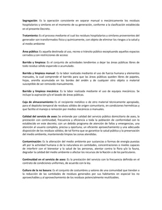 Segregación: Es la operación consistente en separar manual o mecánicamente los residuos
hospitalarios y similares en el momento de su generación, conforme a la clasificación establecida
en el presente Decreto.
Tratamiento: Es el proceso mediante el cual los residuos hospitalarios y similares provenientes del
generador son transformados física y químicamente, con objeto de eliminar los riesgos a la salud y
al medio ambiente
Área pública: Es aquella destinada al uso, recreo o tránsito público exceptuando aquellos espacios
cerrados y con restricciones de acceso
Barrido y limpieza: Es el conjunto de actividades tendientes a dejar las áreas públicas libres de
todo residuo sólido esparcido o acumulado.
Barrido y limpieza manual: Es la labor realizada mediante el uso de fuerza humana y elementos
manuales, la cual comprende el barrido para que las áreas públicas queden libres de papeles,
hojas, arenilla acumulada en los bordes del andén y de cualquier otro objeto o material
susceptible de ser removido manualmente.
Barrido y limpieza mecánica: Es la labor realizada mediante el uso de equipos mecánicos. Se
incluye la aspiración y/o el lavado de áreas públicas.
Caja de almacenamiento: Es el recipiente metálico o de otro material técnicamente apropiado,
para el depósito temporal de residuos sólidos de origen comunitario, en condiciones herméticas y
que facilite el manejo o remoción por medios mecánicos o manuales.
Calidad del servicio de aseo: Se entiende por calidad del servicio público domiciliario de aseo, la
prestación con continuidad, frecuencia y eficiencia a toda la población de conformidad con lo
establecido en este decreto; con un debido programa de atención de fallas y emergencias, una
atención al usuario completa, precisa y oportuna; un eficiente aprovechamiento y una adecuada
disposición de los residuos sólidos; de tal forma que se garantice la salud pública y la preservación
del medio ambiente, manteniendo limpias las zonas atendidas.
Contaminación: Es la alteración del medio ambiente por sustancias o formas de energía puestas
allí por la actividad humana o de la naturaleza en cantidades, concentraciones o niveles capaces
de interferir con el bienestar y la salud de las personas, atentar contra la flora y/o la fauna,
degradar la calidad del medio ambiente o afectar los recursos de la Nación o de los particulares.
Continuidad en el servicio de aseo: Es la prestación del servicio con la frecuencia definida en el
contrato de condiciones uniformes, de acuerdo con la ley.
Cultura de la no basura: Es el conjunto de costumbres y valores de una comunidad que tiendan a
la reducción de las cantidades de residuos generados por sus habitantes en especial los no
aprovechables y al aprovechamiento de los residuos potencialmente reutilizables.
 
