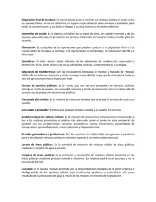 Disposición final de residuos: Es el proceso de aislar y confinar los residuos sólidos en especial los
no aprovechables, en forma definitiva, en lugares especialmente seleccionados y diseñados para
evitar la contaminación, y los daños o riesgos a la salud humana y al medio ambiente.
Economías de escala: Es la óptima utilización de la mano de obra, del capital invertido y de los
equipos adecuados para la prestación del servicio, traducidos en menores costos y tarifas para los
usuarios.
Eliminación: Es cualquiera de las operaciones que pueden conducir a la disposición final o a la
recuperación de recursos, al reciclaje, a la regeneración, al compostaje, la reutilización directa y a
otros usos.
Escombros: Es todo residuo sólido sobrante de las actividades de construcción, reparación o
demolición, de las obras civiles o de otras actividades conexas, complementarias o análogas.
Estaciones de transferencia: Son las instalaciones dedicadas al manejo y traslado de residuos
sólidos de un vehículo recolector a otro con mayor capacidad de carga, que los transporta hasta su
sitio de aprovechamiento o disposición final.
Factura de servicios públicos: Es la cuenta que una persona prestadora de servicios públicos
entrega o remite al usuario, por causa del consumo y demás servicios inherentes en desarrollo de
un contrato de prestación de servicios públicos.
Frecuencia del servicio: Es el número de veces por semana que se presta el servicio de aseo a un
usuario.
Generador o productor: Persona que produce residuos sólidos y es usuario del servicio.
Gestión integral de residuos sólidos: Es el conjunto de operaciones y disposiciones encaminadas a
dar a los residuos producidos el destino más adecuado desde el punto de vista ambiental, de
acuerdo con sus características, volumen, procedencia, costos, tratamiento, posibilidades de
recuperación, aprovechamiento, comercialización y disposición final.
Grandes generadores o productores: Son los usuarios no residenciales que generan y presentan
para la recolección residuos sólidos en volumen superior a un metro cúbico mensual.
Lavado de áreas públicas: Es la actividad de remoción de residuos sólidos de áreas públicas
mediante el empleo de agua a presión.
Limpieza de áreas públicas: Es la remoción y recolección de residuos sólidos presentes en las
áreas públicas mediante proceso manual o mecánico. La limpieza podrá estar asociada o no al
proceso de barrido
Lixiviado: Es el líquido residual generado por la descomposición biológica de la parte orgánica o
biodegradable de los residuos sólidos bajo condiciones aeróbicas o anaeróbicas y/o como
resultado de la percolación de agua a través de los residuos en proceso de degradación.
 