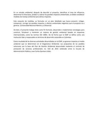 En un estudio ambiental, después de describir el proyecto, identificar el área de influencia,
determinar la línea base, predecir y valorar los posibles impactos ambientales; se deben establecer
medidas de manejo ambiental para dichos impactos.
Este conjunto de medidas, se formulan en un plan detallado que busca prevenir, mitigar,
compensar, corregir los posibles impactos o efectos ambientales negativos que el proyecto va a
generar. (Universidad Nacional Abierta y a Distancia)
Así bien, el presente trabajo tiene como fin formular, desarrollar e implementar estrategias para
construir, fortalecer y mantener un sistema de gestión ambiental basado en esquemas
internacionales, como las normas ISO 14001. De tal forma que la ESAP se defina como una
institución líder y responsable en términos de desarrollo sostenible en Colombia.
Como resultado de las diversas actividades desarrolladas en la ESAP, se generan impactos al medio
ambiente que se determinan en el Diagnóstico Ambiental. Las propuestas de las posibles
soluciones son la base del Plan de Gestión Ambiental desarrollado mediante el contrato de
prestación de servicios profesionales no. 610 de 2015 celebrado entre la Escuela de
Administración Pública y Juan Carlos Quintero Vélez.
 